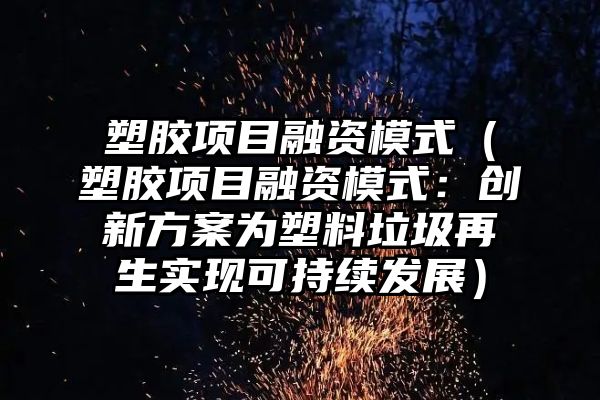 塑胶项目融资模式（塑胶项目融资模式：创新方案为塑料垃圾再生实现可持续发展）