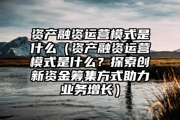 资产融资运营模式是什么（资产融资运营模式是什么？探索创新资金筹集方式助力业务增长）