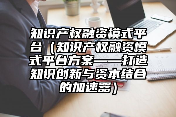 知识产权融资模式平台（知识产权融资模式平台方案——打造知识创新与资本结合的加速器）