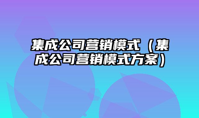 集成公司营销模式（集成公司营销模式方案）