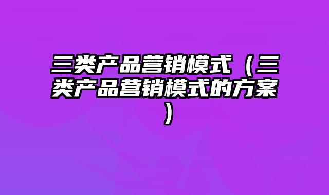 三类产品营销模式（三类产品营销模式的方案）