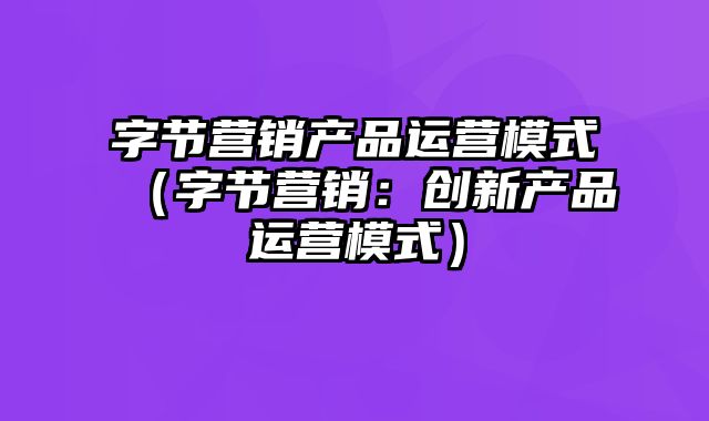 字节营销产品运营模式（字节营销：创新产品运营模式）