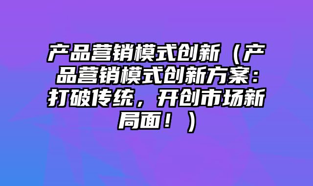 产品营销模式创新（产品营销模式创新方案：打破传统，开创市场新局面！）