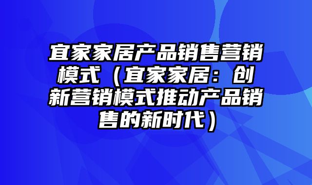 宜家家居产品销售营销模式（宜家家居：创新营销模式推动产品销售的新时代）