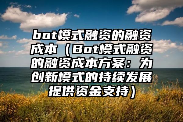 bot模式融资的融资成本（Bot模式融资的融资成本方案：为创新模式的持续发展提供资金支持）