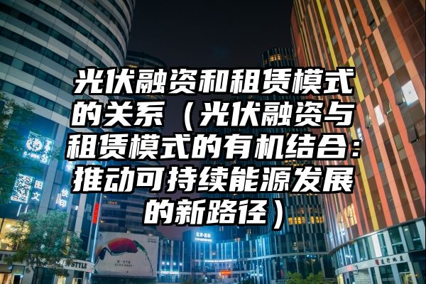 光伏融资和租赁模式的关系（光伏融资与租赁模式的有机结合：推动可持续能源发展的新路径）