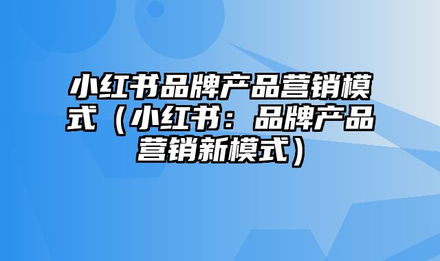 小红书品牌产品营销模式（小红书：品牌产品营销新模式）