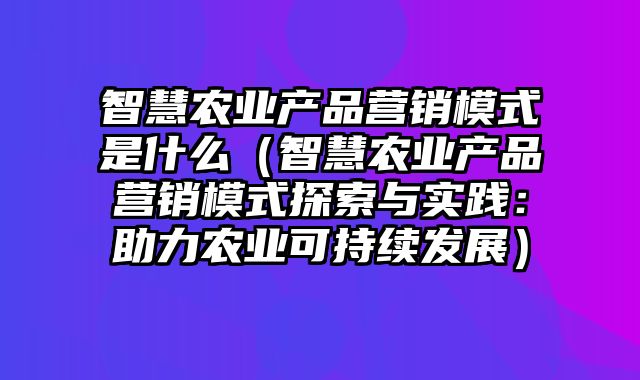 智慧农业产品营销模式是什么（智慧农业产品营销模式探索与实践：助力农业可持续发展）