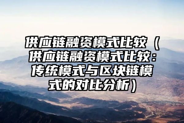 供应链融资模式比较（供应链融资模式比较：传统模式与区块链模式的对比分析）