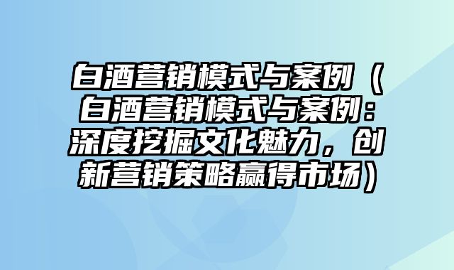 白酒营销模式与案例（白酒营销模式与案例：深度挖掘文化魅力，创新营销策略赢得市场）