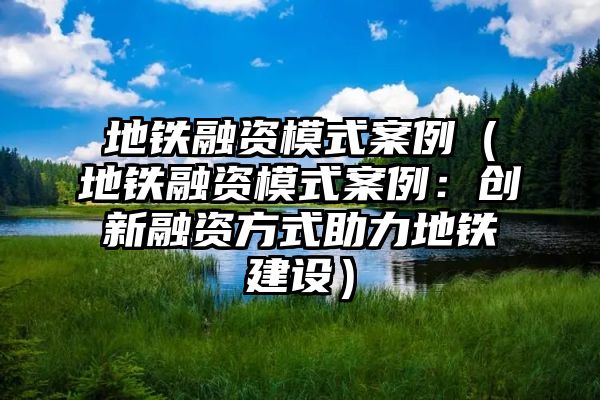 地铁融资模式案例（地铁融资模式案例：创新融资方式助力地铁建设）