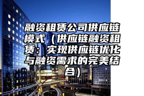 融资租赁公司供应链模式（供应链融资租赁：实现供应链优化与融资需求的完美结合）