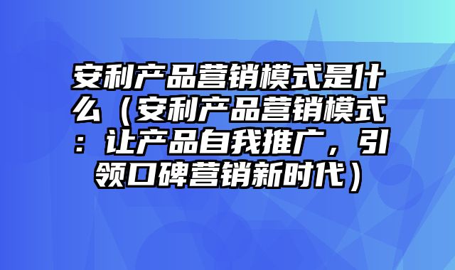 安利产品营销模式是什么（安利产品营销模式：让产品自我推广，引领口碑营销新时代）