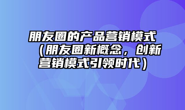 朋友圈的产品营销模式（朋友圈新概念，创新营销模式引领时代）