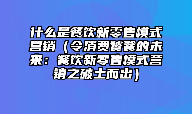 什么是餐饮新零售模式营销（令消费饕餮的未来：餐饮新零售模式营销之破土而出）