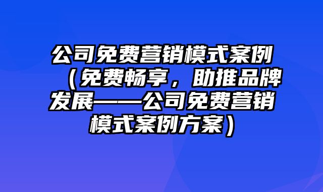 公司免费营销模式案例（免费畅享，助推品牌发展——公司免费营销模式案例方案）