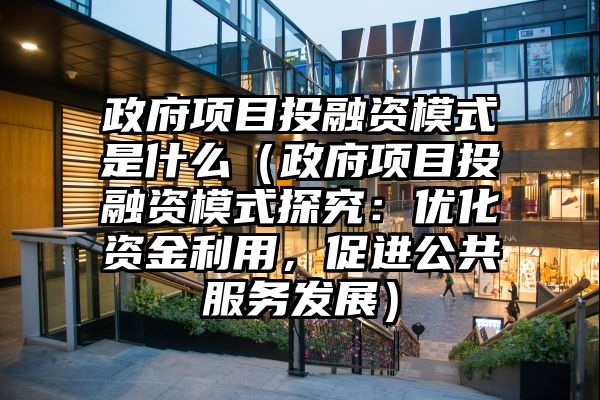 政府项目投融资模式是什么（政府项目投融资模式探究：优化资金利用，促进公共服务发展）