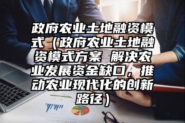 政府农业土地融资模式（政府农业土地融资模式方案 解决农业发展资金缺口，推动农业现代化的创新路径）