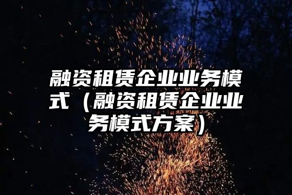 融资租赁企业业务模式（融资租赁企业业务模式方案）