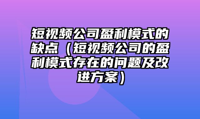 短视频公司盈利模式的缺点（短视频公司的盈利模式存在的问题及改进方案）