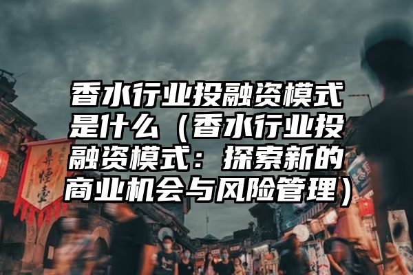 香水行业投融资模式是什么（香水行业投融资模式：探索新的商业机会与风险管理）