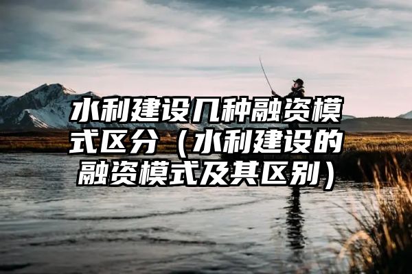 水利建设几种融资模式区分（水利建设的融资模式及其区别）