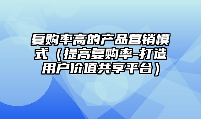 复购率高的产品营销模式（提高复购率-打造用户价值共享平台）