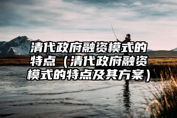 清代政府融资模式的特点（清代政府融资模式的特点及其方案）