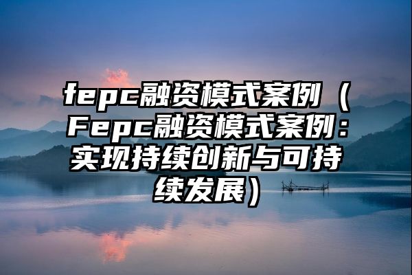 fepc融资模式案例（Fepc融资模式案例：实现持续创新与可持续发展）