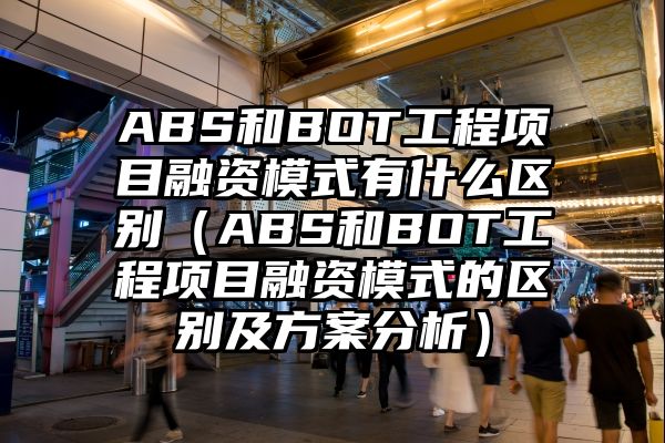 ABS和BOT工程项目融资模式有什么区别（ABS和BOT工程项目融资模式的区别及方案分析）