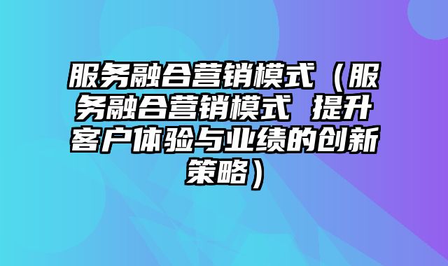 服务融合营销模式（服务融合营销模式 提升客户体验与业绩的创新策略）