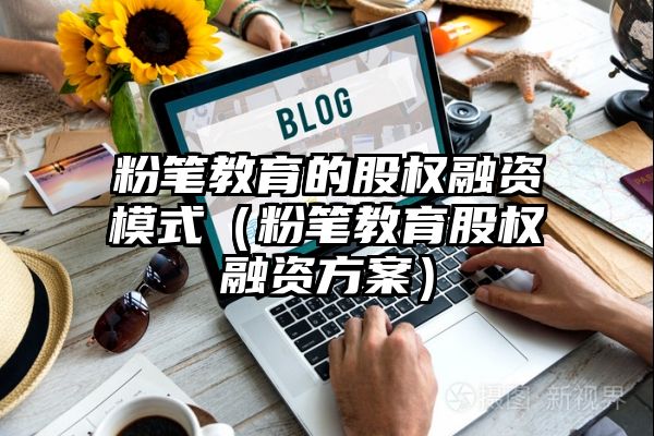 粉笔教育的股权融资模式（粉笔教育股权融资方案）