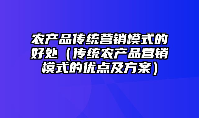 农产品传统营销模式的好处（传统农产品营销模式的优点及方案）