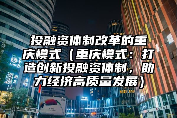 投融资体制改革的重庆模式（重庆模式：打造创新投融资体制，助力经济高质量发展）