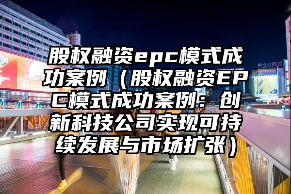 股权融资epc模式成功案例（股权融资EPC模式成功案例：创新科技公司实现可持续发展与市场扩张）