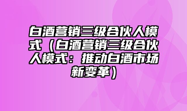 白酒营销三级合伙人模式（白酒营销三级合伙人模式：推动白酒市场新变革）