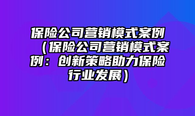 保险公司营销模式案例（保险公司营销模式案例：创新策略助力保险行业发展）