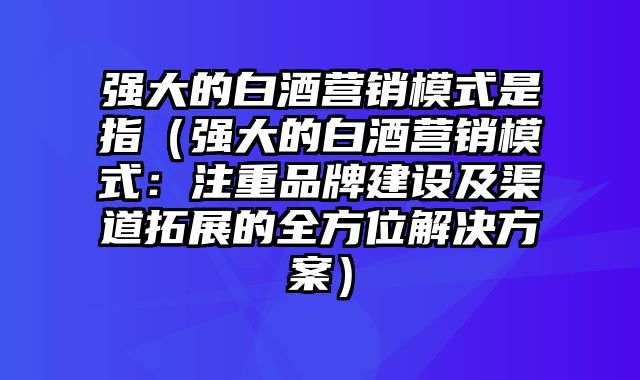 强大的白酒营销模式是指（强大的白酒营销模式：注重品牌建设及渠道拓展的全方位解决方案）