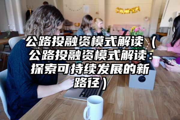 公路投融资模式解读（公路投融资模式解读：探索可持续发展的新路径）