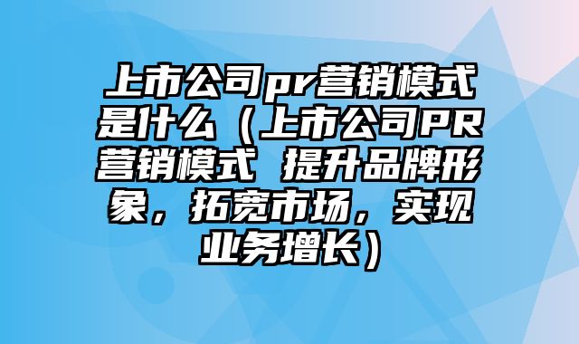 上市公司pr营销模式是什么（上市公司PR营销模式 提升品牌形象，拓宽市场，实现业务增长）