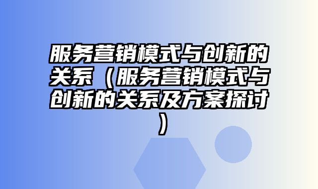 服务营销模式与创新的关系（服务营销模式与创新的关系及方案探讨）