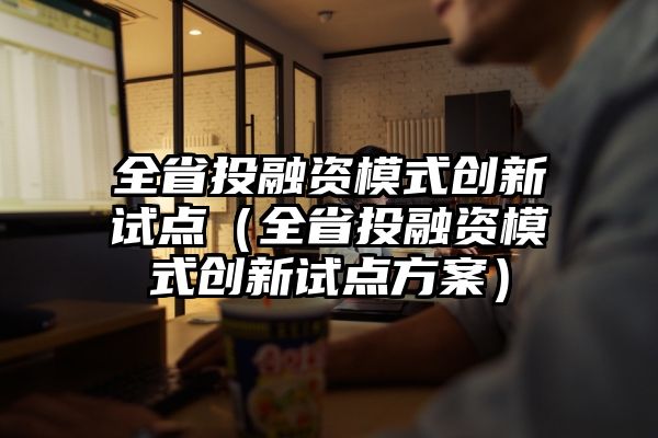 全省投融资模式创新试点（全省投融资模式创新试点方案）