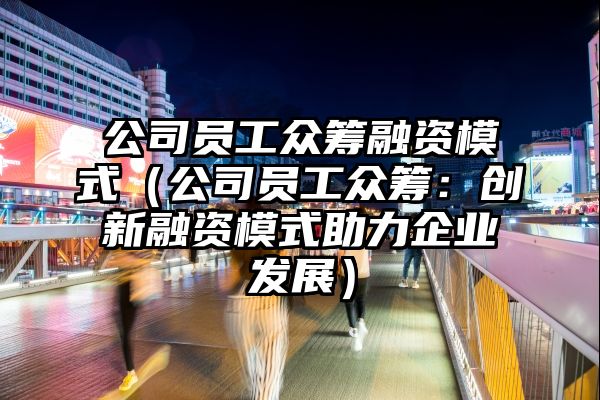 公司员工众筹融资模式（公司员工众筹：创新融资模式助力企业发展）