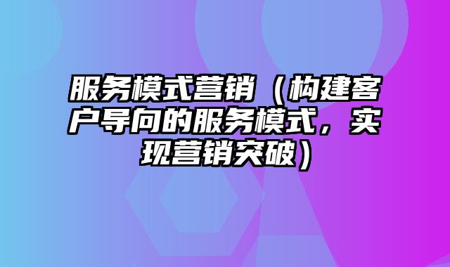 服务模式营销（构建客户导向的服务模式，实现营销突破）