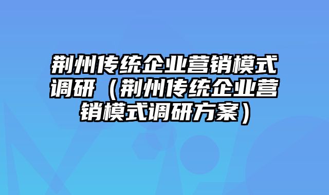 荆州传统企业营销模式调研（荆州传统企业营销模式调研方案）