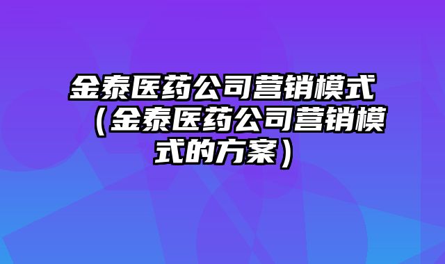 金泰医药公司营销模式（金泰医药公司营销模式的方案）