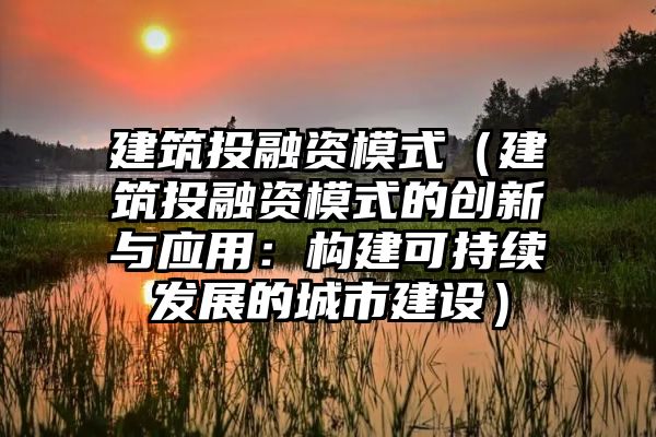 建筑投融资模式（建筑投融资模式的创新与应用：构建可持续发展的城市建设）