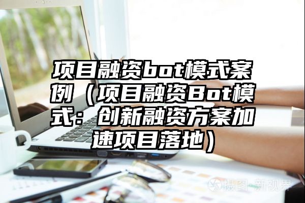 项目融资bot模式案例（项目融资Bot模式：创新融资方案加速项目落地）