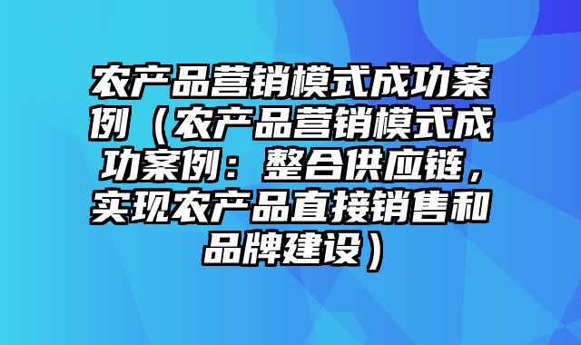 农产品营销模式成功案例（农产品营销模式成功案例：整合供应链，实现农产品直接销售和品牌建设）