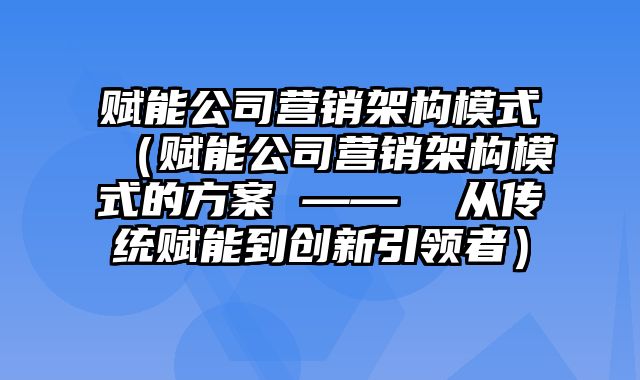 赋能公司营销架构模式（赋能公司营销架构模式的方案 ——  从传统赋能到创新引领者）